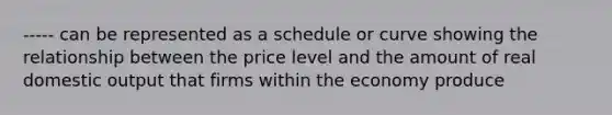 ----- can be represented as a schedule or curve showing the relationship between the price level and the amount of real domestic output that firms within the economy produce