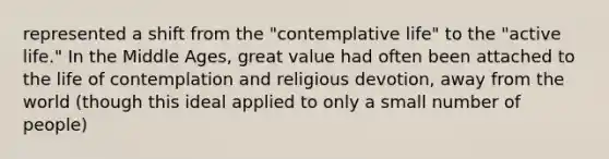 represented a shift from the "contemplative life" to the "active life." In the Middle Ages, great value had often been attached to the life of contemplation and religious devotion, away from the world (though this ideal applied to only a small number of people)