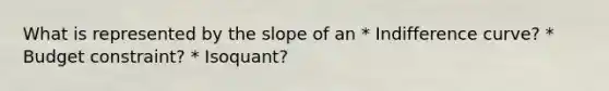 What is represented by the slope of an * Indifference curve? * Budget constraint? * Isoquant?