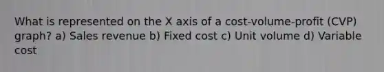 What is represented on the X axis of a cost-volume-profit (CVP) graph? a) Sales revenue b) Fixed cost c) Unit volume d) Variable cost