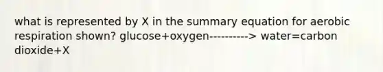 what is represented by X in the summary equation for <a href='https://www.questionai.com/knowledge/kyxGdbadrV-aerobic-respiration' class='anchor-knowledge'>aerobic respiration</a> shown? glucose+oxygen----------> water=carbon dioxide+X