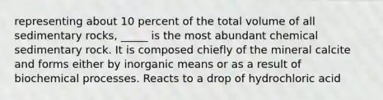 representing about 10 percent of the total volume of all sedimentary rocks, _____ is the most abundant chemical sedimentary rock. It is composed chiefly of the mineral calcite and forms either by inorganic means or as a result of biochemical processes. Reacts to a drop of hydrochloric acid