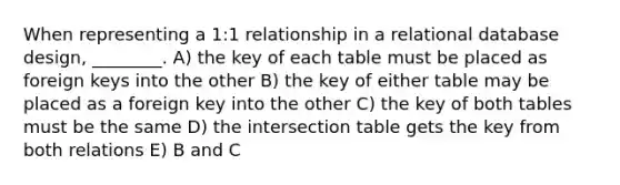 When representing a 1:1 relationship in a relational database design, ________. A) the key of each table must be placed as foreign keys into the other B) the key of either table may be placed as a foreign key into the other C) the key of both tables must be the same D) the intersection table gets the key from both relations E) B and C