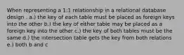 When representing a 1:1 relationship in a relational database design . a.) the key of each table must be placed as foreign keys into the other b.) the key of either table may be placed as a foreign key into the other c.) the key of both tables must be the same d.) the intersection table gets the key from both relations e.) both b and c