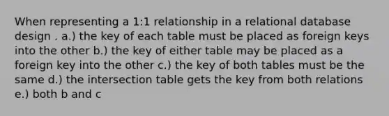 When representing a 1:1 relationship in a relational database design . a.) the key of each table must be placed as foreign keys into the other b.) the key of either table may be placed as a foreign key into the other c.) the key of both tables must be the same d.) the intersection table gets the key from both relations e.) both b and c