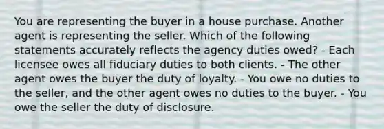 You are representing the buyer in a house purchase. Another agent is representing the seller. Which of the following statements accurately reflects the agency duties owed? - Each licensee owes all fiduciary duties to both clients. - The other agent owes the buyer the duty of loyalty. - You owe no duties to the seller, and the other agent owes no duties to the buyer. - You owe the seller the duty of disclosure.