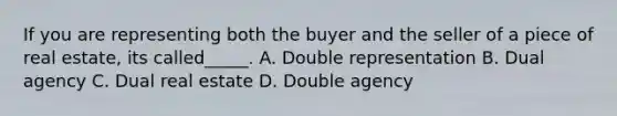 If you are representing both the buyer and the seller of a piece of real estate, its called_____. A. Double representation B. Dual agency C. Dual real estate D. Double agency