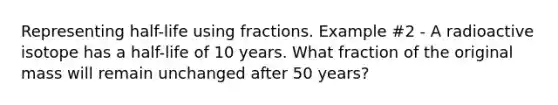 Representing half-life using fractions. Example #2 - A radioactive isotope has a half-life of 10 years. What fraction of the original mass will remain unchanged after 50 years?