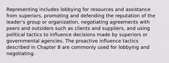 Representing includes lobbying for resources and assistance from superiors, promoting and defending the reputation of the leader's group or organization, negotiating agreements with peers and outsiders such as clients and suppliers, and using political tactics to influence decisions made by superiors or governmental agencies. The proactive influence tactics described in Chapter 8 are commonly used for lobbying and negotiating.