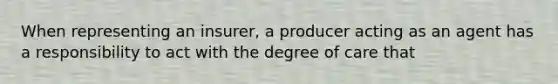 When representing an insurer, a producer acting as an agent has a responsibility to act with the degree of care that