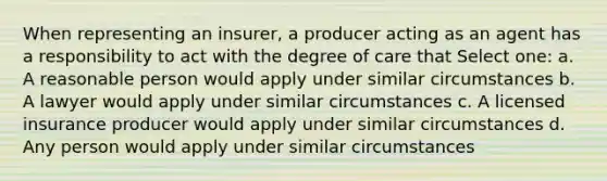 When representing an insurer, a producer acting as an agent has a responsibility to act with the degree of care that Select one: a. A reasonable person would apply under similar circumstances b. A lawyer would apply under similar circumstances c. A licensed insurance producer would apply under similar circumstances d. Any person would apply under similar circumstances