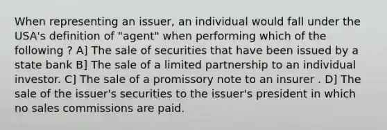 When representing an issuer, an individual would fall under the USA's definition of "agent" when performing which of the following ? A] The sale of securities that have been issued by a state bank B] The sale of a limited partnership to an individual investor. C] The sale of a promissory note to an insurer . D] The sale of the issuer's securities to the issuer's president in which no sales commissions are paid.