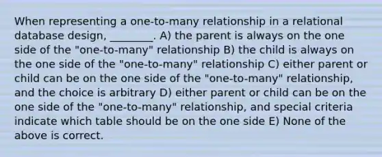 When representing a one-to-many relationship in a relational database design, ________. A) the parent is always on the one side of the "one-to-many" relationship B) the child is always on the one side of the "one-to-many" relationship C) either parent or child can be on the one side of the "one-to-many" relationship, and the choice is arbitrary D) either parent or child can be on the one side of the "one-to-many" relationship, and special criteria indicate which table should be on the one side E) None of the above is correct.