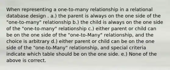 When representing a one-to-many relationship in a relational database design . a.) the parent is always on the one side of the "one-to-many" relationship b.) the child is always on the one side of the "one-to-many" relationship c.) either parent or child can be on the one side of the "one-to-Many" relationship, and the choice is arbitrary d.) either parent or child can be on the one side of the "one-to-Many" relationship, and special criteria indicate which table should be on the one side. e.) None of the above is correct.