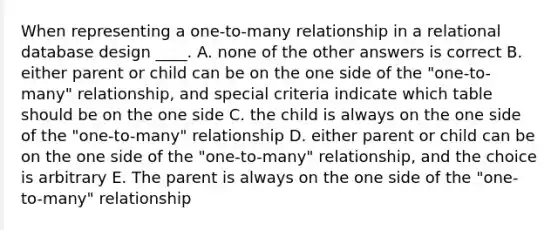 When representing a one-to-many relationship in a relational database design ____. A. none of the other answers is correct B. either parent or child can be on the one side of the "one-to-many" relationship, and special criteria indicate which table should be on the one side C. the child is always on the one side of the "one-to-many" relationship D. either parent or child can be on the one side of the "one-to-many" relationship, and the choice is arbitrary E. The parent is always on the one side of the "one-to-many" relationship