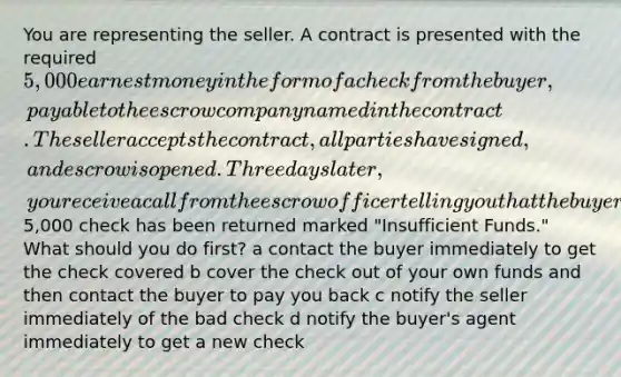 You are representing the seller. A contract is presented with the required 5,000 earnest money in the form of a check from the buyer, payable to the escrow company named in the contract. The seller accepts the contract, all parties have signed, and escrow is opened. Three days later, you receive a call from the escrow officer telling you that the buyer's5,000 check has been returned marked "Insufficient Funds." What should you do first? a contact the buyer immediately to get the check covered b cover the check out of your own funds and then contact the buyer to pay you back c notify the seller immediately of the bad check d notify the buyer's agent immediately to get a new check