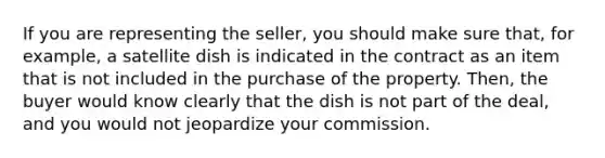 If you are representing the seller, you should make sure that, for example, a satellite dish is indicated in the contract as an item that is not included in the purchase of the property. Then, the buyer would know clearly that the dish is not part of the deal, and you would not jeopardize your commission.