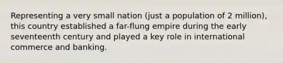 Representing a very small nation (just a population of 2 million), this country established a far-flung empire during the early seventeenth century and played a key role in international commerce and banking.