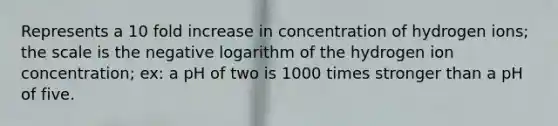 Represents a 10 fold increase in concentration of hydrogen ions; the scale is the negative logarithm of the hydrogen ion concentration; ex: a pH of two is 1000 times stronger than a pH of five.