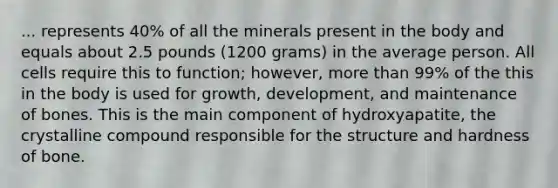 ... represents 40% of all the minerals present in the body and equals about 2.5 pounds (1200 grams) in the average person. All cells require this to function; however, more than 99% of the this in the body is used for growth, development, and maintenance of bones. This is the main component of hydroxyapatite, the crystalline compound responsible for the structure and hardness of bone.