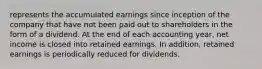 represents the accumulated earnings since inception of the company that have not been paid out to shareholders in the form of a dividend. At the end of each accounting year, net income is closed into retained earnings. In addition, retained earnings is periodically reduced for dividends.