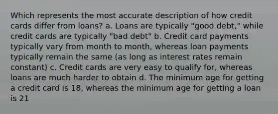 Which represents the most accurate description of how credit cards differ from loans? a. Loans are typically "good debt," while credit cards are typically "bad debt" b. Credit card payments typically vary from month to month, whereas loan payments typically remain the same (as long as interest rates remain constant) c. Credit cards are very easy to qualify for, whereas loans are much harder to obtain d. The minimum age for getting a credit card is 18, whereas the minimum age for getting a loan is 21