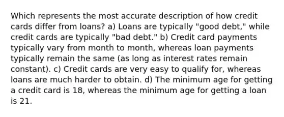 Which represents the most accurate description of how credit cards differ from loans? a) Loans are typically "good debt," while credit cards are typically "bad debt." b) Credit card payments typically vary from month to month, whereas loan payments typically remain the same (as long as interest rates remain constant). c) Credit cards are very easy to qualify for, whereas loans are much harder to obtain. d) The minimum age for getting a credit card is 18, whereas the minimum age for getting a loan is 21.