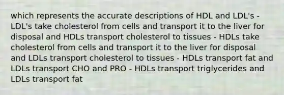 which represents the accurate descriptions of HDL and LDL's - LDL's take cholesterol from cells and transport it to the liver for disposal and HDLs transport cholesterol to tissues - HDLs take cholesterol from cells and transport it to the liver for disposal and LDLs transport cholesterol to tissues - HDLs transport fat and LDLs transport CHO and PRO - HDLs transport triglycerides and LDLs transport fat