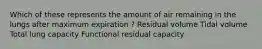 Which of these represents the amount of air remaining in the lungs after maximum expiration ? Residual volume Tidal volume Total lung capacity Functional residual capacity