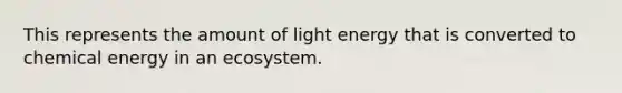 This represents the amount of light energy that is converted to chemical energy in an ecosystem.