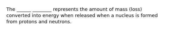 The ______ ________ represents the amount of mass (loss) converted into energy when released when a nucleus is formed from protons and neutrons.