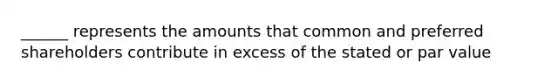 ______ represents the amounts that common and preferred shareholders contribute in excess of the stated or par value