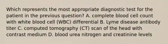 Which represents the most appropriate diagnostic test for the patient in the previous question? A. complete blood cell count with white blood cell (WBC) differential B. Lyme disease antibody titer C. computed tomography (CT) scan of the head with contrast medium D. blood urea nitrogen and creatinine levels