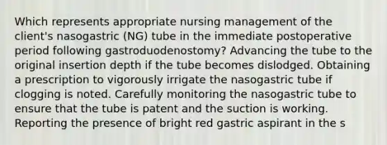 Which represents appropriate nursing management of the client's nasogastric (NG) tube in the immediate postoperative period following gastroduodenostomy? Advancing the tube to the original insertion depth if the tube becomes dislodged. Obtaining a prescription to vigorously irrigate the nasogastric tube if clogging is noted. Carefully monitoring the nasogastric tube to ensure that the tube is patent and the suction is working. Reporting the presence of bright red gastric aspirant in the s