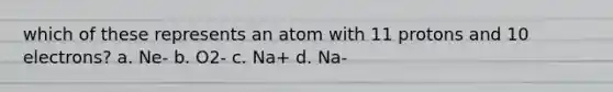 which of these represents an atom with 11 protons and 10 electrons? a. Ne- b. O2- c. Na+ d. Na-