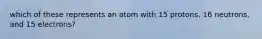 which of these represents an atom with 15 protons, 16 neutrons, and 15 electrons?