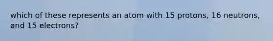 which of these represents an atom with 15 protons, 16 neutrons, and 15 electrons?