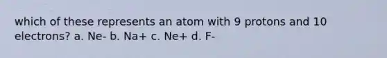 which of these represents an atom with 9 protons and 10 electrons? a. Ne- b. Na+ c. Ne+ d. F-