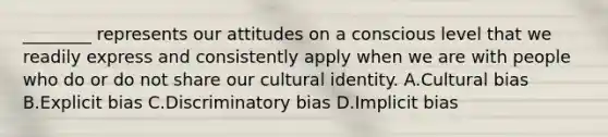 ________ represents our attitudes on a conscious level that we readily express and consistently apply when we are with people who do or do not share our cultural identity. A.Cultural bias B.Explicit bias C.Discriminatory bias D.Implicit bias