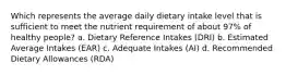 Which represents the average daily dietary intake level that is sufficient to meet the nutrient requirement of about 97% of healthy people? a. Dietary Reference Intakes (DRI) b. Estimated Average Intakes (EAR) c. Adequate Intakes (AI) d. Recommended Dietary Allowances (RDA)