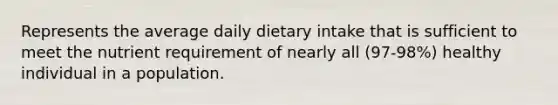 Represents the average daily dietary intake that is sufficient to meet the nutrient requirement of nearly all (97-98%) healthy individual in a population.