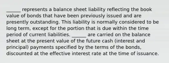 ______ represents a balance sheet liability reflecting the book value of bonds that have been previously issued and are presently outstanding. This liability is normally considered to be long term, except for the portion that is due within the time period of current liabilities. ______ are carried on the balance sheet at the present value of the future cash (interest and principal) payments specified by the terms of the bonds, discounted at the effective interest rate at the time of issuance.