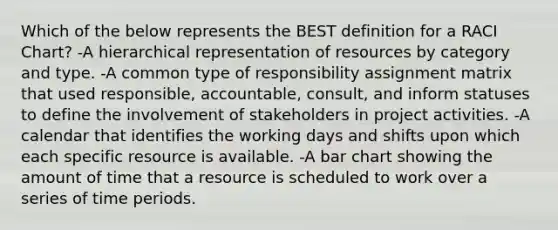 Which of the below represents the BEST definition for a RACI Chart? -A hierarchical representation of resources by category and type. -A common type of responsibility assignment matrix that used responsible, accountable, consult, and inform statuses to define the involvement of stakeholders in project activities. -A calendar that identifies the working days and shifts upon which each specific resource is available. -A bar chart showing the amount of time that a resource is scheduled to work over a series of time periods.