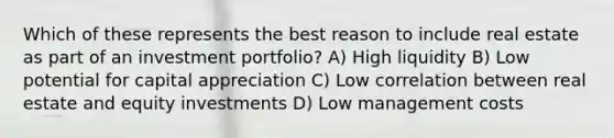 Which of these represents the best reason to include real estate as part of an investment portfolio? A) High liquidity B) Low potential for capital appreciation C) Low correlation between real estate and equity investments D) Low management costs