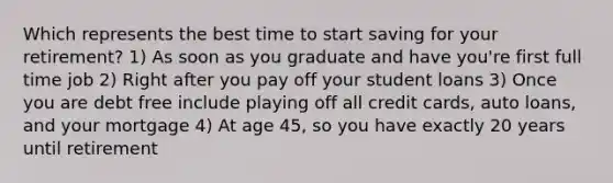 Which represents the best time to start saving for your retirement? 1) As soon as you graduate and have you're first full time job 2) Right after you pay off your student loans 3) Once you are debt free include playing off all credit cards, auto loans, and your mortgage 4) At age 45, so you have exactly 20 years until retirement