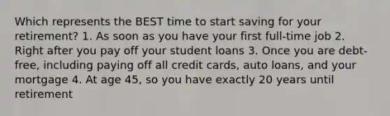 Which represents the BEST time to start saving for your retirement? 1. As soon as you have your first full-time job 2. Right after you pay off your student loans 3. Once you are debt-free, including paying off all credit cards, auto loans, and your mortgage 4. At age 45, so you have exactly 20 years until retirement