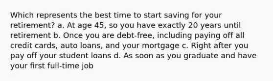 Which represents the best time to start saving for your retirement? a. At age 45, so you have exactly 20 years until retirement b. Once you are debt-free, including paying off all credit cards, auto loans, and your mortgage c. Right after you pay off your student loans d. As soon as you graduate and have your first full-time job