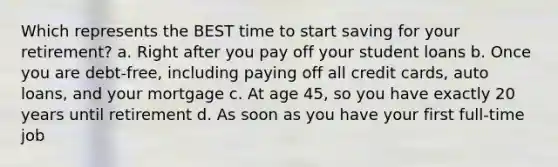 Which represents the BEST time to start saving for your retirement? a. Right after you pay off your student loans b. Once you are debt-free, including paying off all credit cards, auto loans, and your mortgage c. At age 45, so you have exactly 20 years until retirement d. As soon as you have your first full-time job