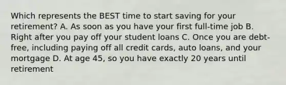 Which represents the BEST time to start saving for your retirement? A. As soon as you have your first full-time job B. Right after you pay off your student loans C. Once you are debt-free, including paying off all credit cards, auto loans, and your mortgage D. At age 45, so you have exactly 20 years until retirement