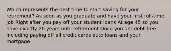 Which represents the best time to start saving for your retirement? As soon as you graduate and have your first full-time job Right after you pay off your student loans At age 45 so you have exactly 20 years until retirement Once you are debt-free including paying off all credit cards auto loans and your mortgage